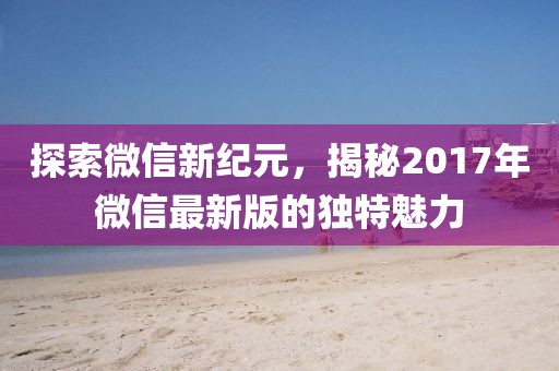 探索微信新纪元，揭秘2017年微信最新版的独特魅力
