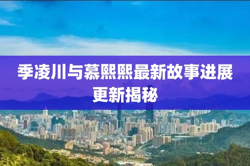 季凌川与慕熙熙最新故事进展更新揭秘