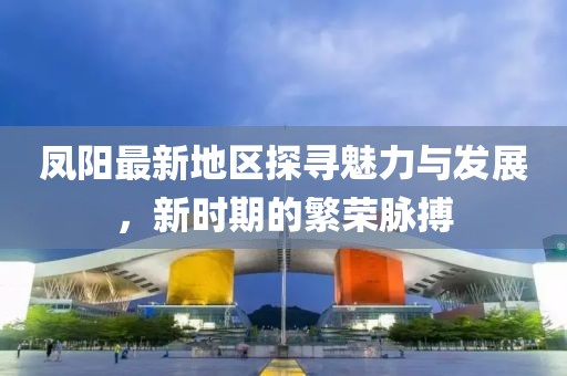 凤阳最新地区探寻魅力与发展，新时期的繁荣脉搏
