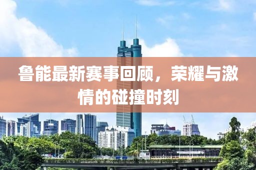 鲁能最新赛事回顾，荣耀与激情的碰撞时刻