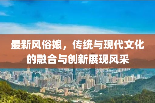 最新风俗娘，传统与现代文化的融合与创新展现风采