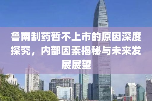 鲁南制药暂不上市的原因深度探究，内部因素揭秘与未来发展展望