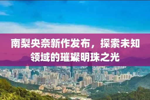 南梨央奈新作发布，探索未知领域的璀璨明珠之光
