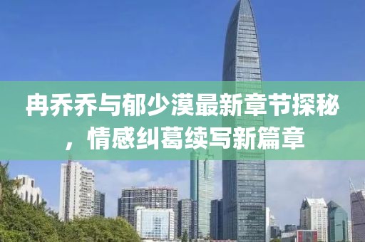 冉乔乔与郁少漠最新章节探秘，情感纠葛续写新篇章