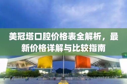 美冠塔口腔价格表全解析，最新价格详解与比较指南