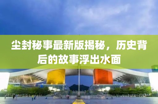 尘封秘事最新版揭秘，历史背后的故事浮出水面