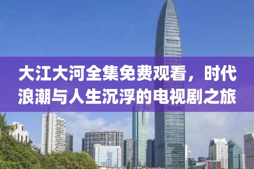 大江大河全集免费观看，时代浪潮与人生沉浮的电视剧之旅
