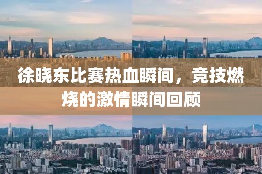 徐晓东比赛热血瞬间，竞技燃烧的激情瞬间回顾