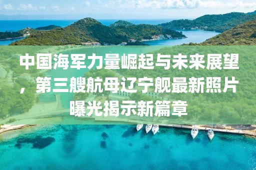 中国海军力量崛起与未来展望，第三艘航母辽宁舰最新照片曝光揭示新篇章