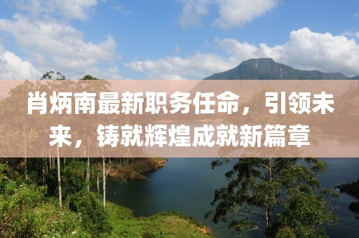 肖炳南最新职务任命，引领未来，铸就辉煌成就新篇章