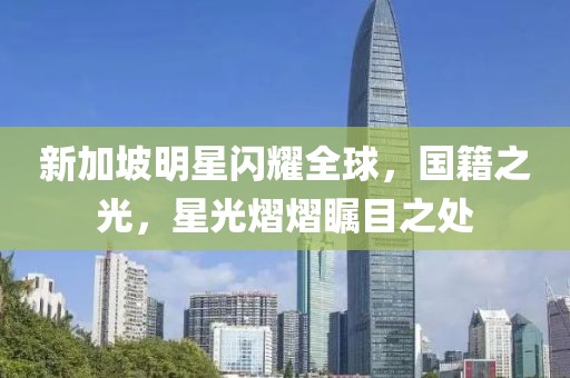 新加坡明星闪耀全球，国籍之光，星光熠熠瞩目之处