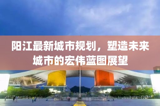 阳江最新城市规划，塑造未来城市的宏伟蓝图展望