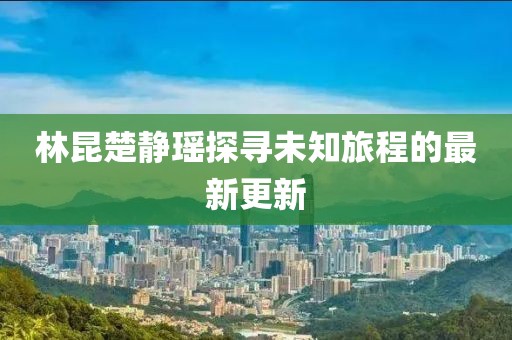 林昆楚静瑶探寻未知旅程的最新更新