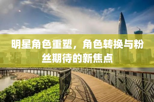 明星角色重塑，角色转换与粉丝期待的新焦点
