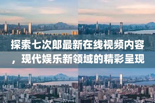 探索七次郎最新在线视频内容，现代娱乐新领域的精彩呈现