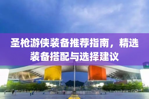 圣枪游侠装备推荐指南，精选装备搭配与选择建议