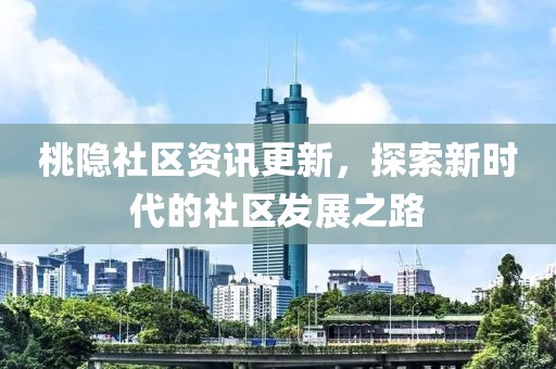 桃隐社区资讯更新，探索新时代的社区发展之路