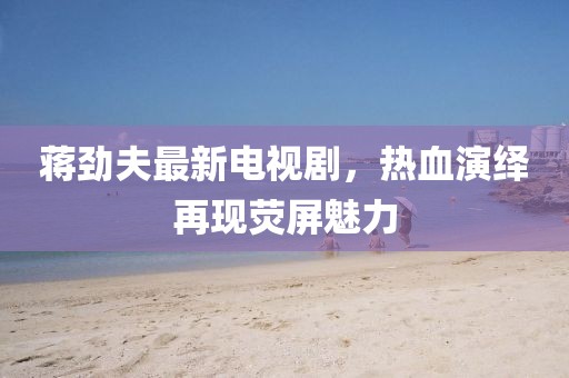 蒋劲夫最新电视剧，热血演绎再现荧屏魅力