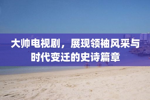 大帅电视剧，展现领袖风采与时代变迁的史诗篇章