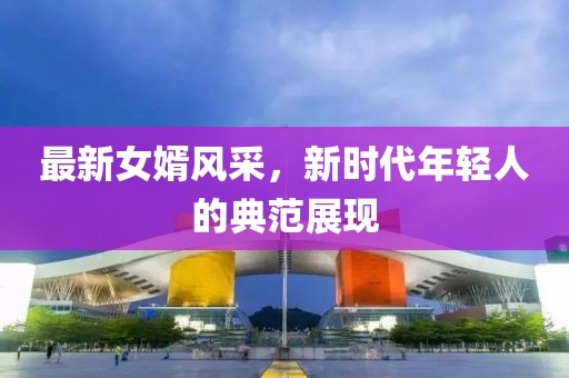 最新女婿风采，新时代年轻人的典范展现