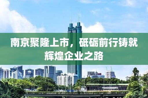 南京聚隆上市，砥砺前行铸就辉煌企业之路