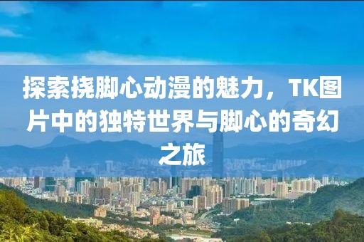 探索挠脚心动漫的魅力，TK图片中的独特世界与脚心的奇幻之旅