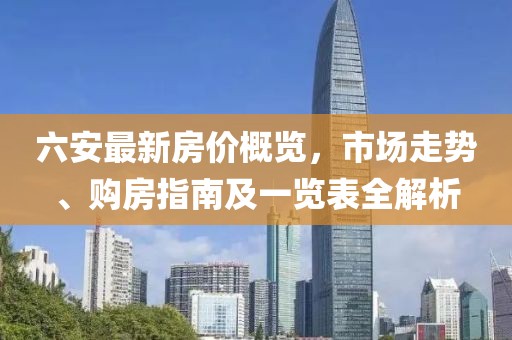 六安最新房价概览，市场走势、购房指南及一览表全解析