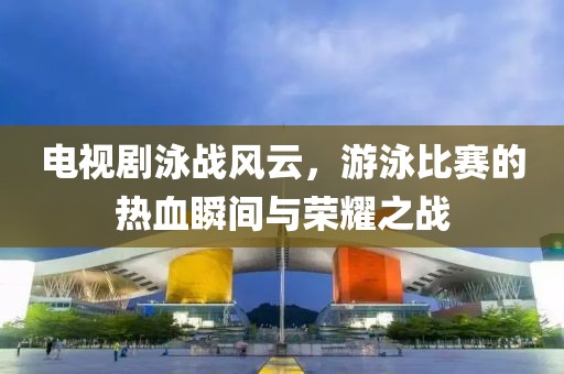 电视剧泳战风云，游泳比赛的热血瞬间与荣耀之战