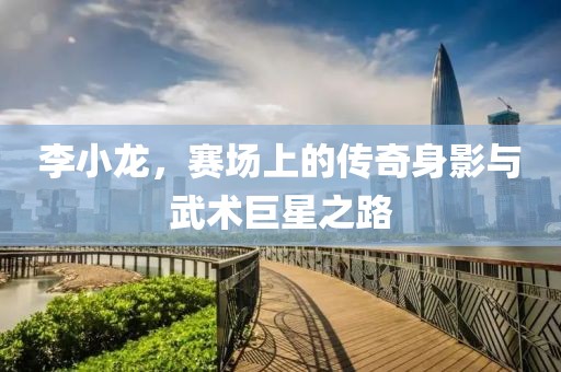 李小龙，赛场上的传奇身影与武术巨星之路