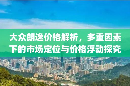 大众朗逸价格解析，多重因素下的市场定位与价格浮动探究
