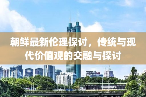 朝鲜最新伦理探讨，传统与现代价值观的交融与探讨