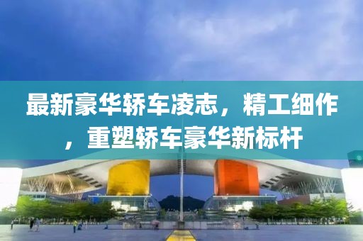 最新豪华轿车凌志，精工细作，重塑轿车豪华新标杆