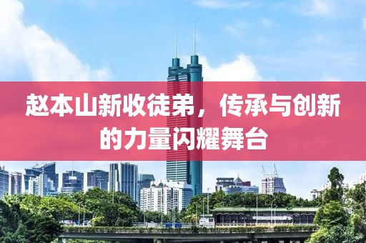 赵本山新收徒弟，传承与创新的力量闪耀舞台
