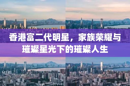 香港富二代明星，家族荣耀与璀璨星光下的璀璨人生