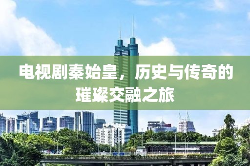 电视剧秦始皇，历史与传奇的璀璨交融之旅