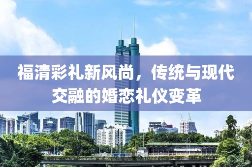 福清彩礼新风尚，传统与现代交融的婚恋礼仪变革