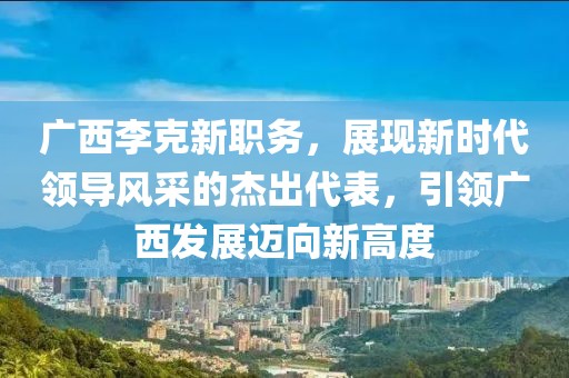 广西李克新职务，展现新时代领导风采的杰出代表，引领广西发展迈向新高度