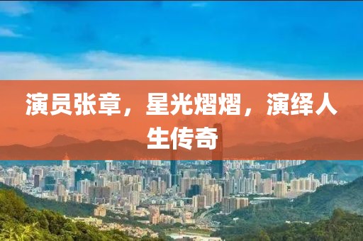 演员张章，星光熠熠，演绎人生传奇