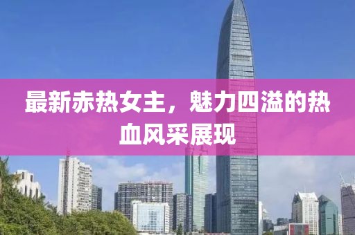 最新赤热女主，魅力四溢的热血风采展现