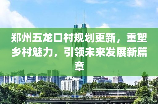 郑州五龙口村规划更新，重塑乡村魅力，引领未来发展新篇章