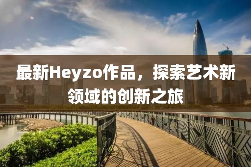 最新Heyzo作品，探索艺术新领域的创新之旅