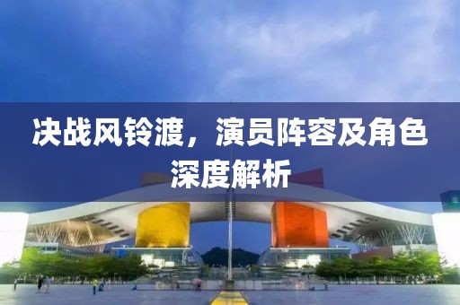 决战风铃渡，演员阵容及角色深度解析
