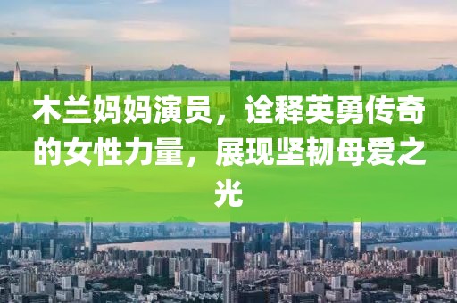 木兰妈妈演员，诠释英勇传奇的女性力量，展现坚韧母爱之光