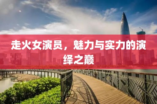 走火女演员，魅力与实力的演绎之巅