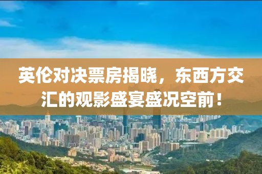 英伦对决票房揭晓，东西方交汇的观影盛宴盛况空前！
