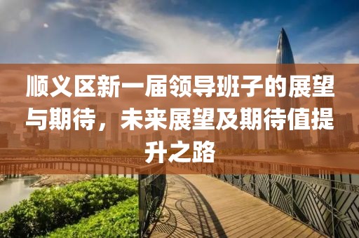顺义区新一届领导班子的展望与期待，未来展望及期待值提升之路
