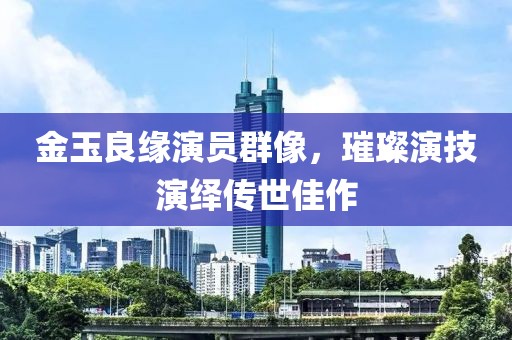 金玉良缘演员群像，璀璨演技演绎传世佳作