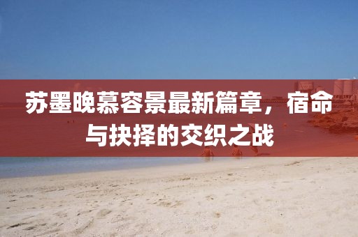 苏墨晚慕容景最新篇章，宿命与抉择的交织之战