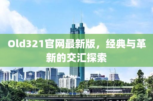 Old321官网最新版，经典与革新的交汇探索