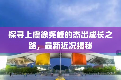探寻上虞徐尧峰的杰出成长之路，最新近况揭秘
